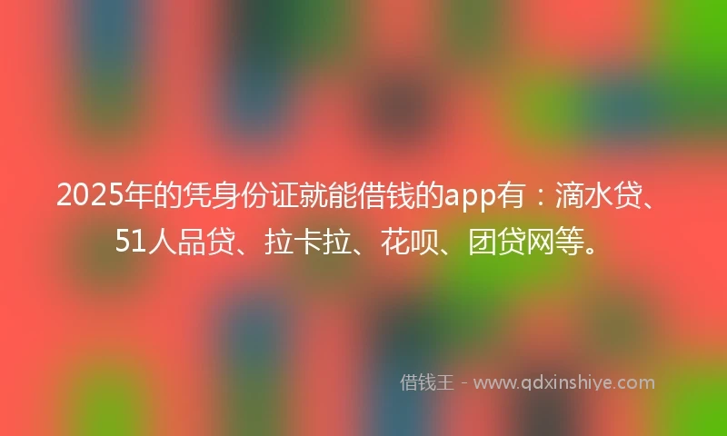 2025年的凭身份证就能借钱的app有：滴水贷、51人品贷、拉卡拉、花呗、团贷网等。