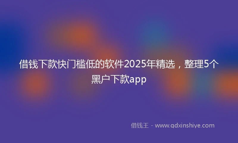 借钱下款快门槛低的软件2025年精选，整理5个黑户下款app
