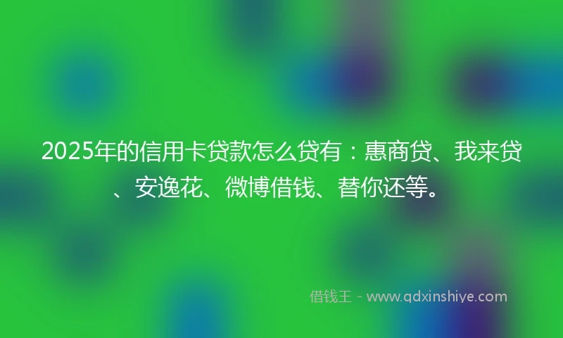 2025年的信用卡贷款怎么贷有：惠商贷、我来贷、安逸花、微博借钱、替你还等。