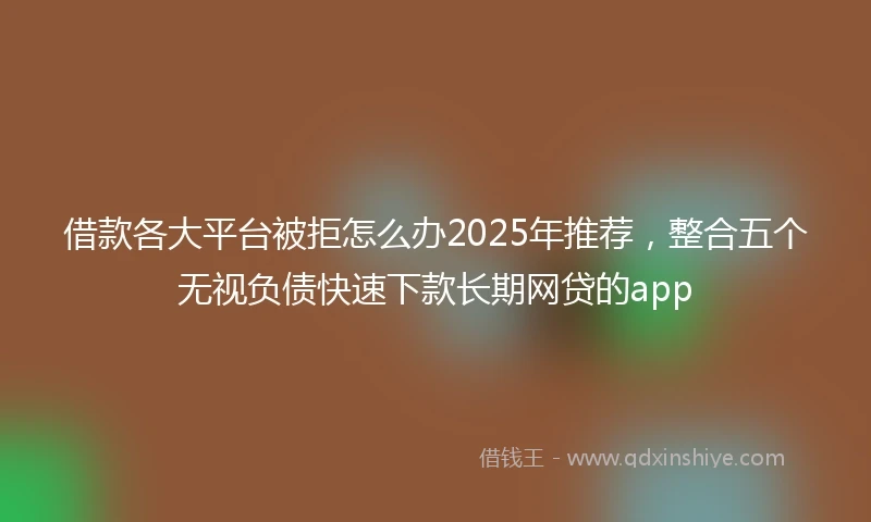 借款各大平台被拒怎么办2025年推荐，整合五个无视负债快速下款长期网贷的app