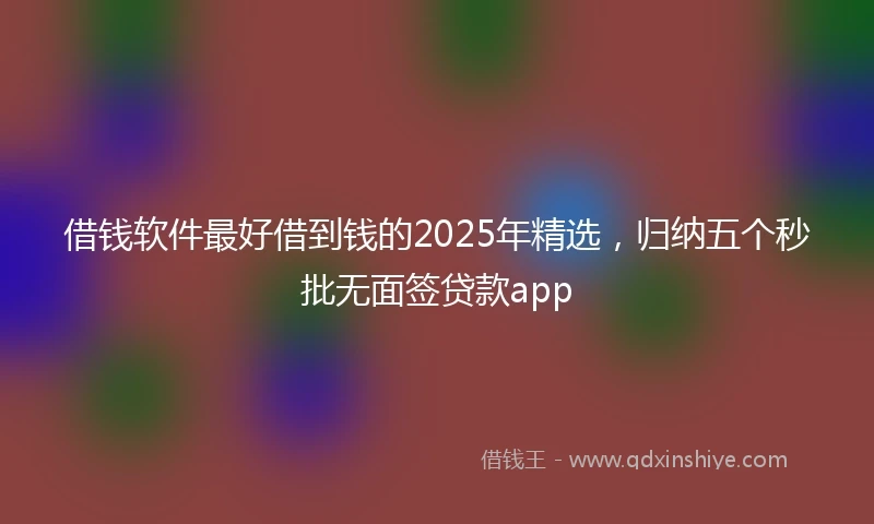 借钱软件最好借到钱的2025年精选，归纳五个秒批无面签贷款app