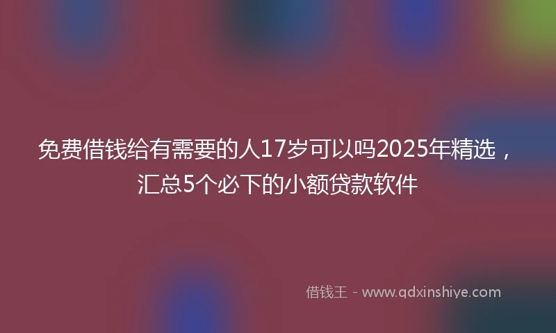 免费借钱给有需要的人17岁可以吗2025年精选，汇总5个必下的小额贷款软件
