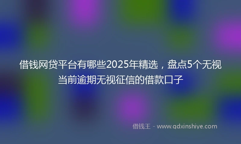 借钱网贷平台有哪些2025年精选，盘点5个无视当前逾期无视征信的借款口子