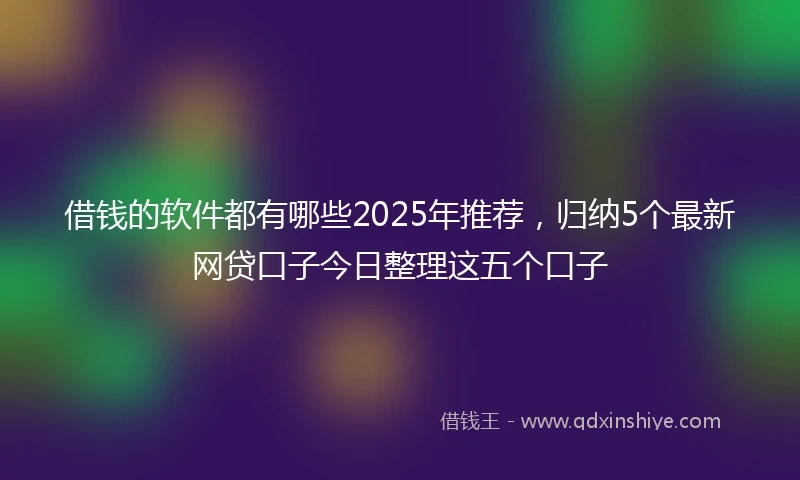 借钱的软件都有哪些2025年推荐，归纳5个最新网贷口子今日整理这五个口子