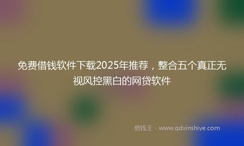 免费借钱软件下载2025年推荐，整合五个真正无视风控黑白的网贷软件