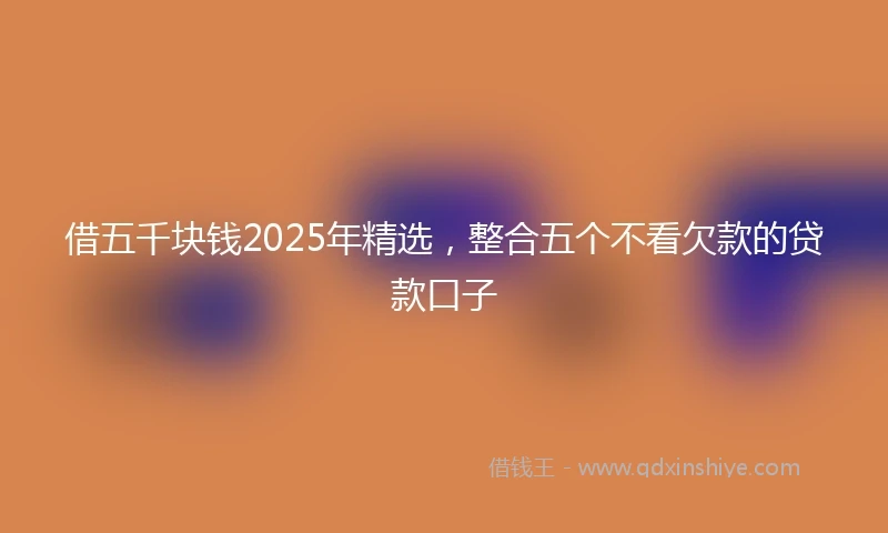 借五千块钱2025年精选，整合五个不看欠款的贷款口子