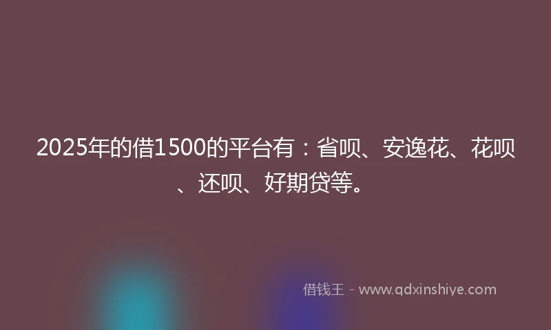 2025年的借1500的平台有：省呗、安逸花、花呗、还呗、好期贷等。