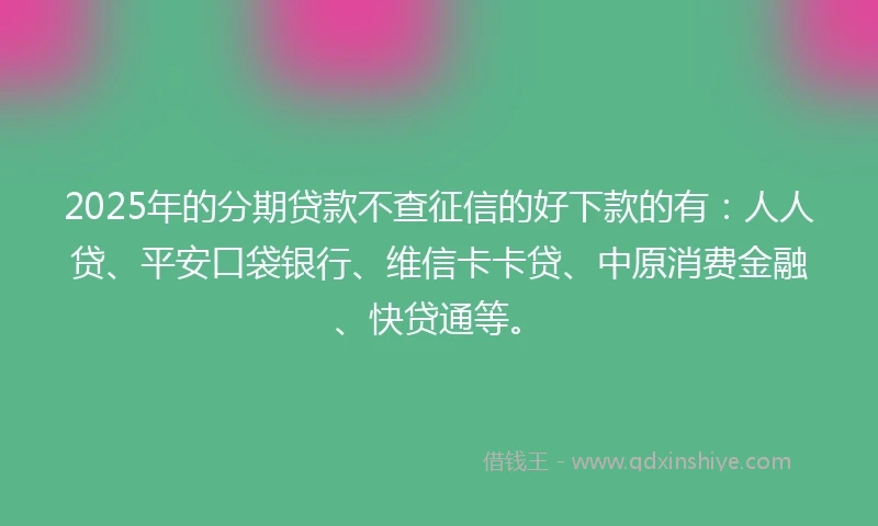 2025年的分期贷款不查征信的好下款的有：人人贷、平安口袋银行、维信卡卡贷、中原消费金融、快贷通等。