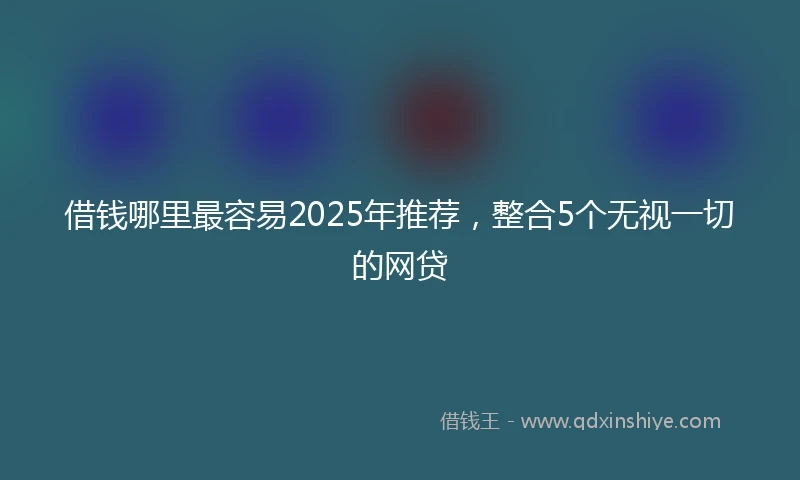 借钱哪里最容易2025年推荐，整合5个无视一切的网贷