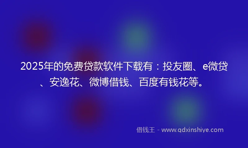 2025年的免费贷款软件下载有：投友圈、e微贷、安逸花、微博借钱、百度有钱花等。