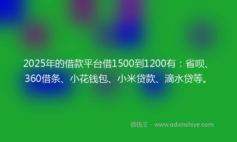 2025年的借款平台借1500到1200有：省呗、360借条、小花钱包、小米贷款、滴水贷等。
