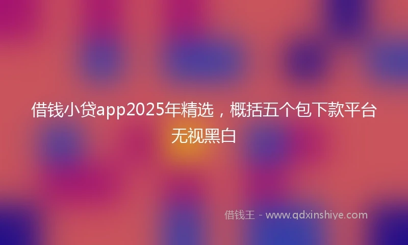 借钱小贷app2025年精选，概括五个包下款平台无视黑白
