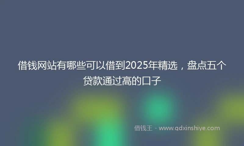 借钱网站有哪些可以借到2025年精选，盘点五个贷款通过高的口子
