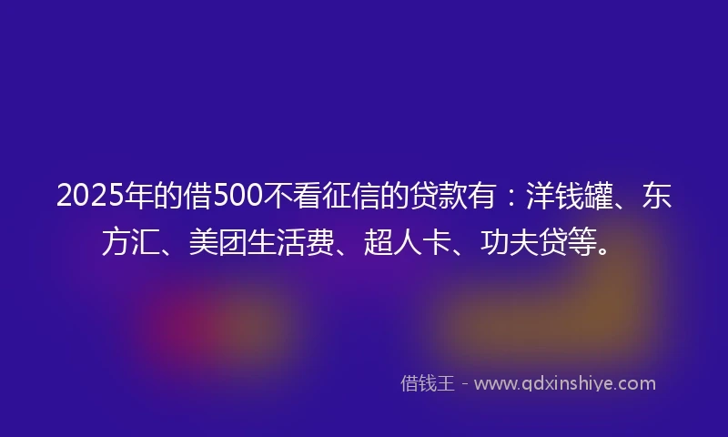 2025年的借500不看征信的贷款有：洋钱罐、东方汇、美团生活费、超人卡、功夫贷等。