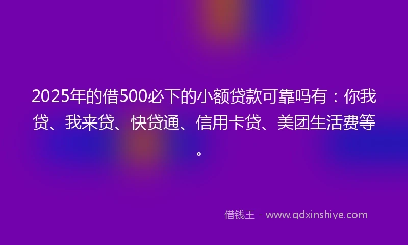 2025年的借500必下的小额贷款可靠吗有：你我贷、我来贷、快贷通、信用卡贷、美团生活费等。