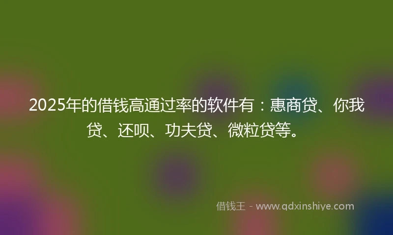 2025年的借钱高通过率的软件有：惠商贷、你我贷、还呗、功夫贷、微粒贷等。