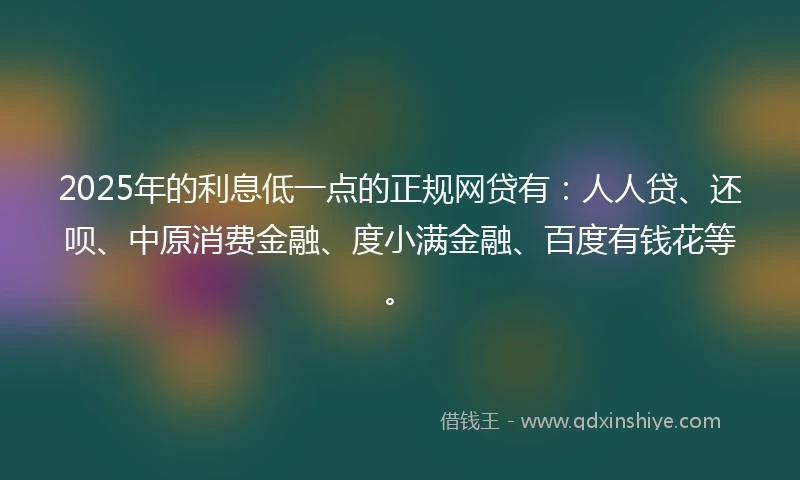 2025年的利息低一点的正规网贷有：人人贷、还呗、中原消费金融、度小满金融、百度有钱花等。