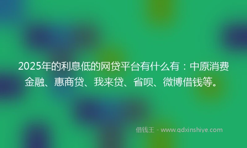 2025年的利息低的网贷平台有什么有：中原消费金融、惠商贷、我来贷、省呗、微博借钱等。
