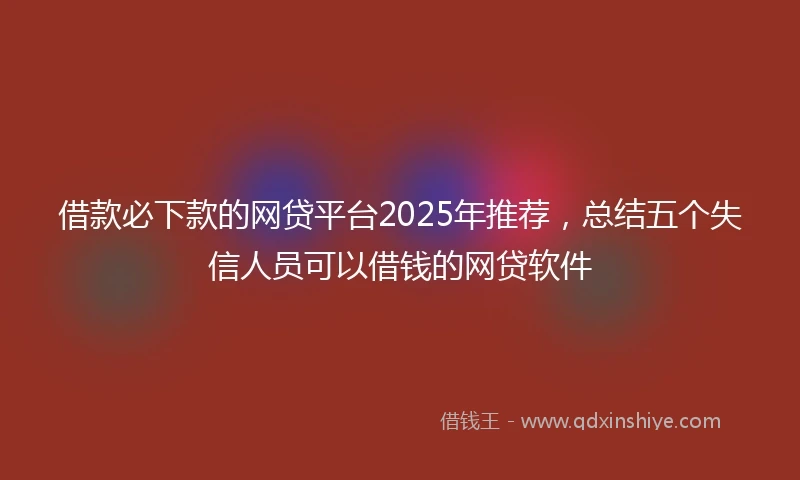 借款必下款的网贷平台2025年推荐，总结五个失信人员可以借钱的网贷软件