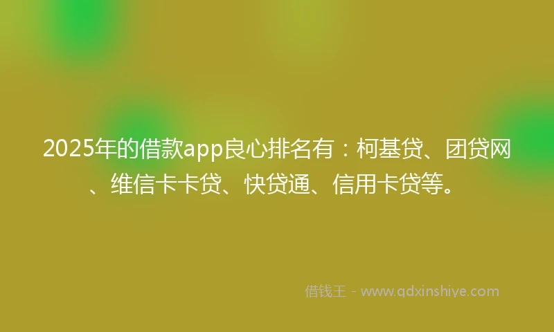 2025年的借款app良心排名有：柯基贷、团贷网、维信卡卡贷、快贷通、信用卡贷等。