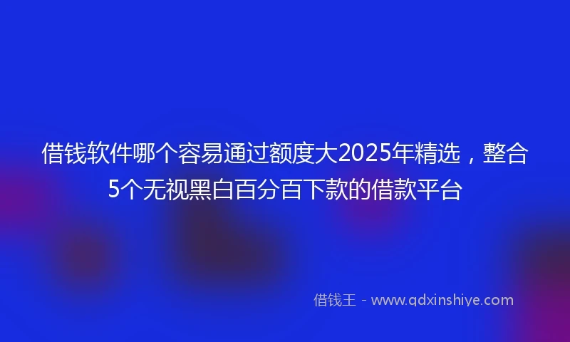 借钱软件哪个容易通过额度大2025年精选，整合5个无视黑白百分百下款的借款平台