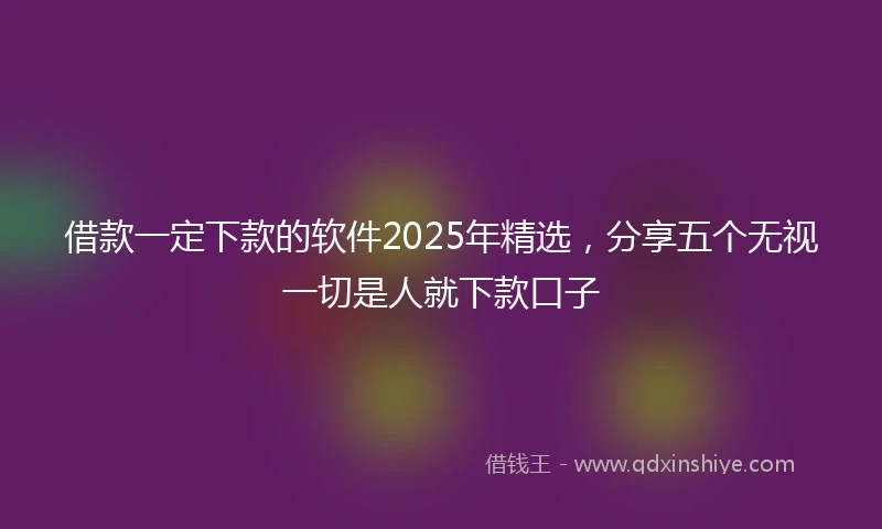 借款一定下款的软件2025年精选，分享五个无视一切是人就下款口子