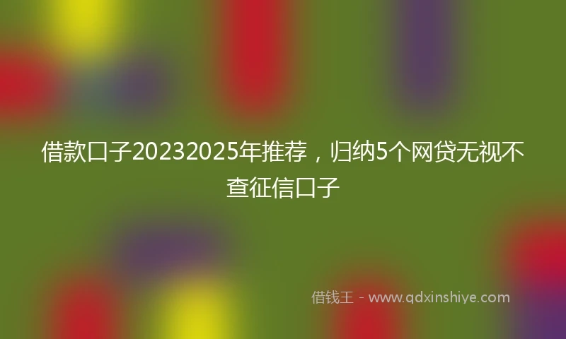 借款口子20232025年推荐，归纳5个网贷无视不查征信口子