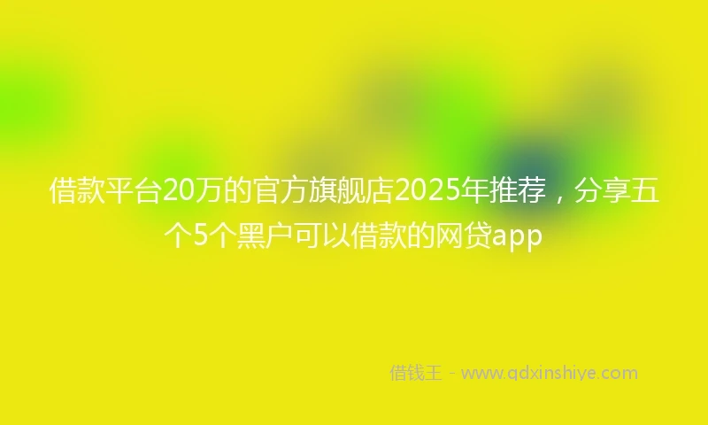 借款平台20万的官方旗舰店2025年推荐,分享五个5个黑户可以借款的网贷app