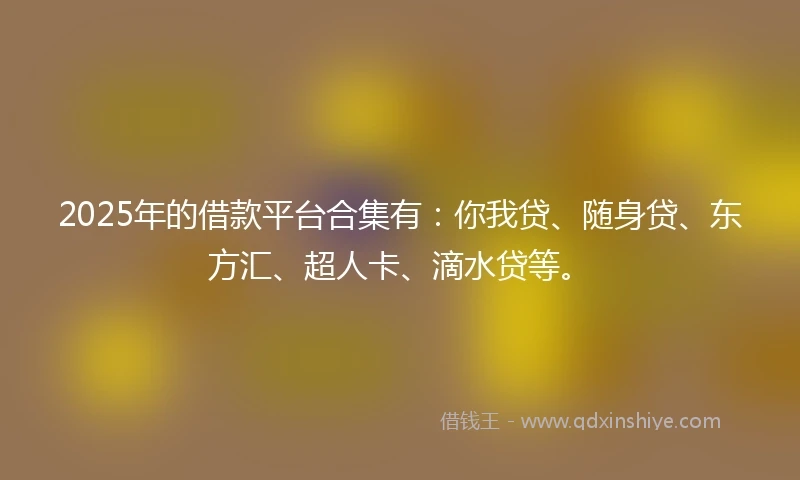 2025年的借款平台合集有：你我贷、随身贷、东方汇、超人卡、滴水贷等。