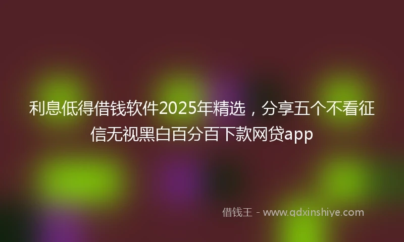 利息低得借钱软件2025年精选，分享五个不看征信无视黑白百分百下款网贷app