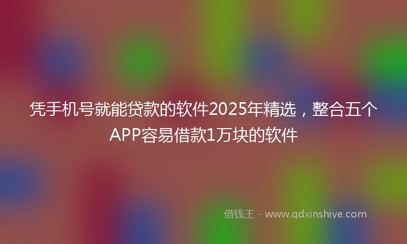 凭手机号就能贷款的软件2025年精选，整合五个APP容易借款1万块的软件