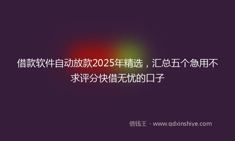 借款软件自动放款2025年精选，汇总五个急用不求评分快借无忧的口子