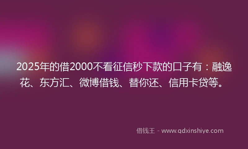 2025年的借2000不看征信秒下款的口子有：融逸花、东方汇、微博借钱、替你还、信用卡贷等。