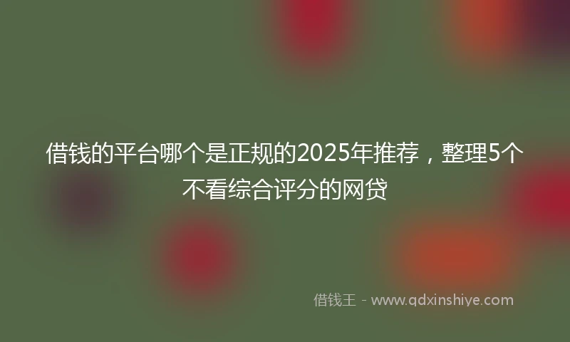 借钱的平台哪个是正规的2025年推荐，整理5个不看综合评分的网贷
