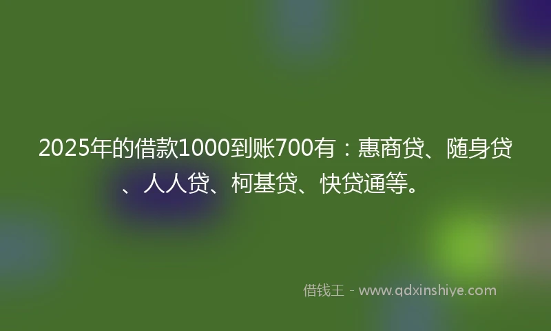 2025年的借款1000到账700有：惠商贷、随身贷、人人贷、柯基贷、快贷通等。
