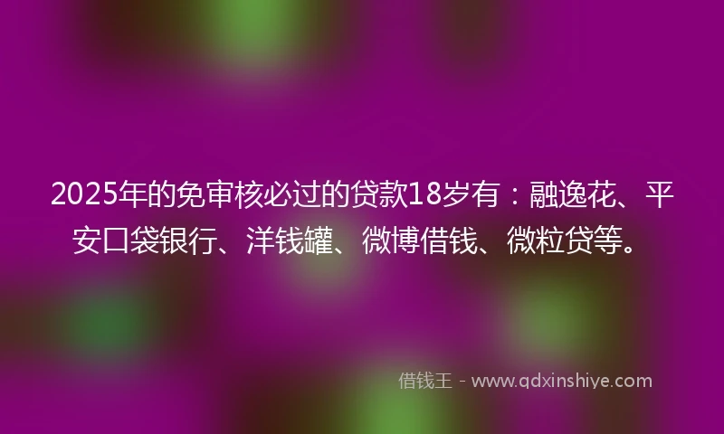 2025年的免审核必过的贷款18岁有：融逸花、平安口袋银行、洋钱罐、微博借钱、微粒贷等。