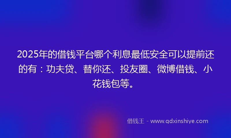 2025年的借钱平台哪个利息最低安全可以提前还的有：功夫贷、替你还、投友圈、微博借钱、小花钱包等。