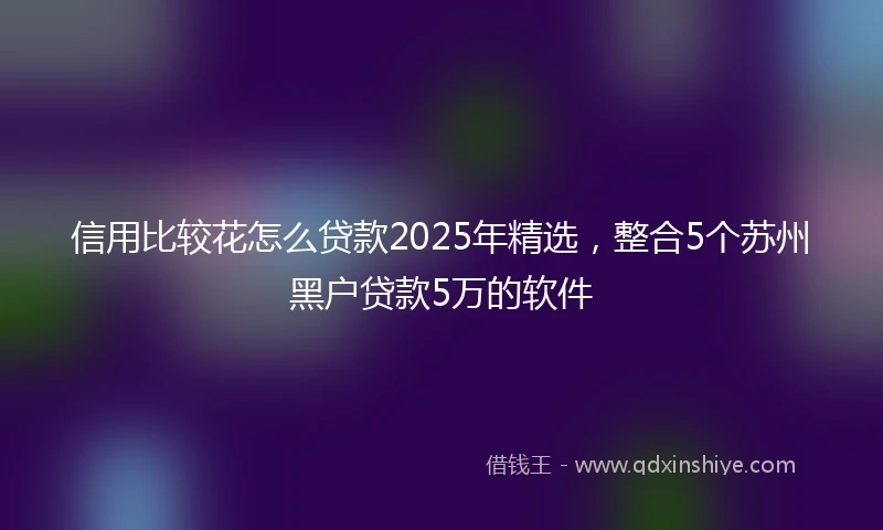 信用比较花怎么贷款2025年精选，整合5个苏州黑户贷款5万的软件