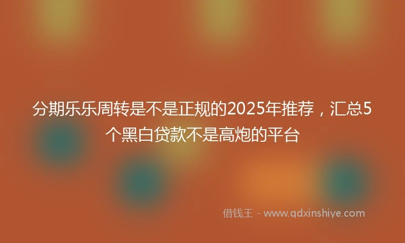 分期乐乐周转是不是正规的2025年推荐，汇总5个黑白贷款不是高炮的平台