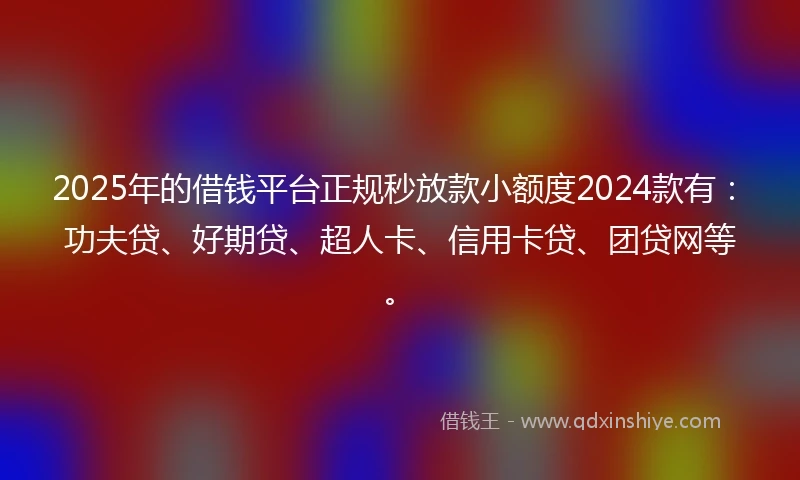 2025年的借钱平台正规秒放款小额度2024款有：功夫贷、好期贷、超人卡、信用卡贷、团贷网等。