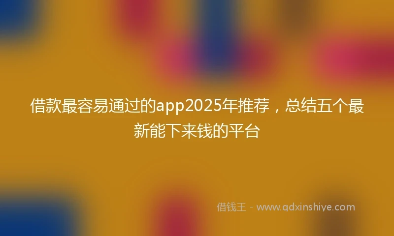 借款最容易通过的app2025年推荐，总结五个最新能下来钱的平台