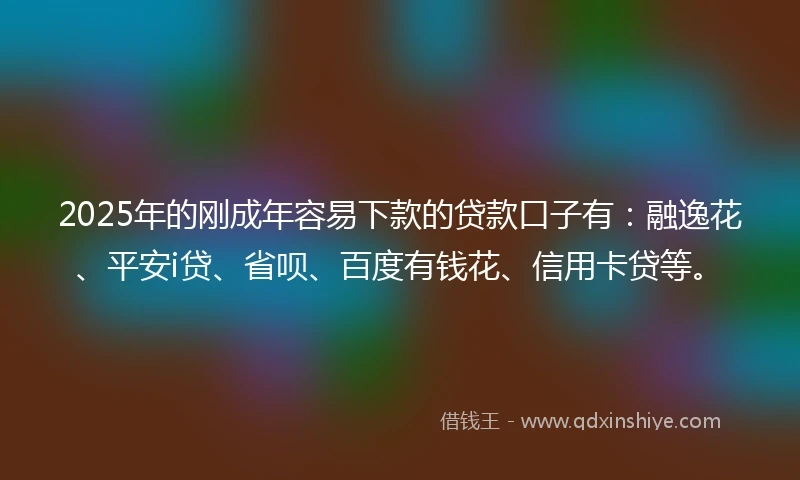 2025年的刚成年容易下款的贷款口子有：融逸花、平安i贷、省呗、百度有钱花、信用卡贷等。