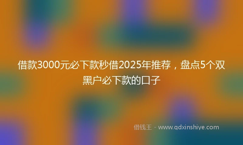 借款3000元必下款秒借2025年推荐,盘点5个双黑户必下款的口子
