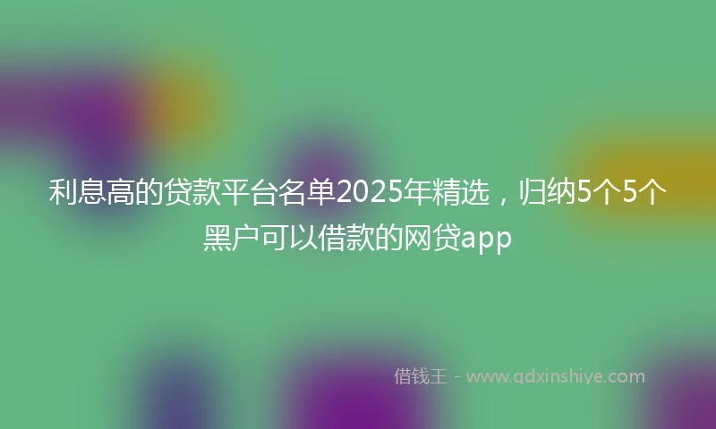 利息高的贷款平台名单2025年精选，归纳5个5个黑户可以借款的网贷app