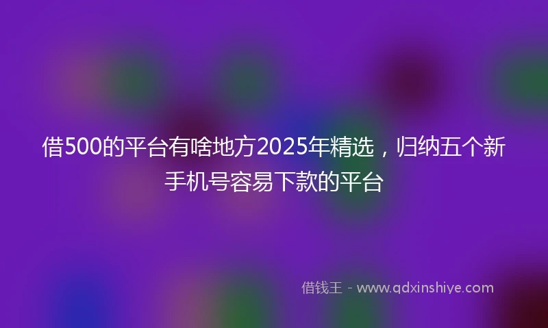 借500的平台有啥地方2025年精选，归纳五个新手机号容易下款的平台