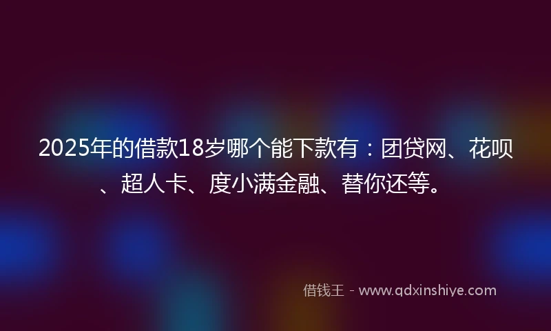 2025年的借款18岁哪个能下款有：团贷网、花呗、超人卡、度小满金融、替你还等。