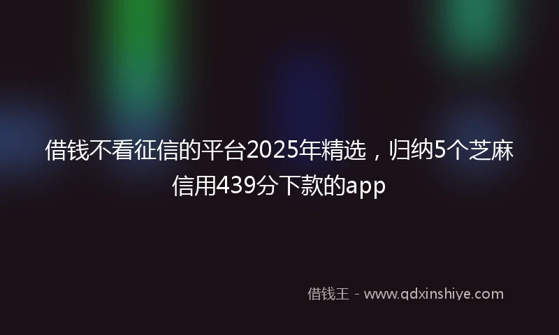 借钱不看征信的平台2025年精选，归纳5个芝麻信用439分下款的app