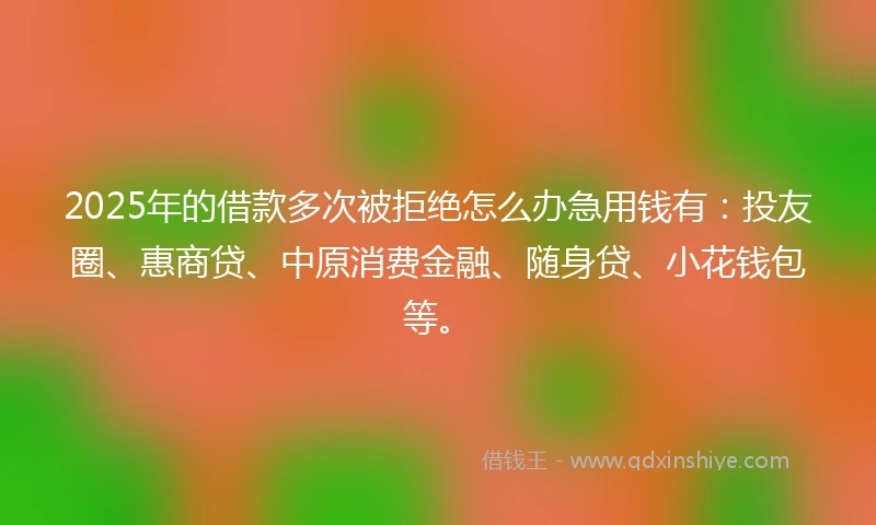 2025年的借款多次被拒绝怎么办急用钱有：投友圈、惠商贷、中原消费金融、随身贷、小花钱包等。