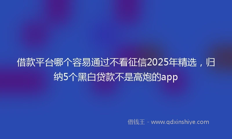 借款平台哪个容易通过不看征信2025年精选，归纳5个黑白贷款不是高炮的app