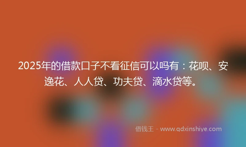 2025年的借款口子不看征信可以吗有:花呗、安逸花、人人贷、功夫贷、滴水贷等。